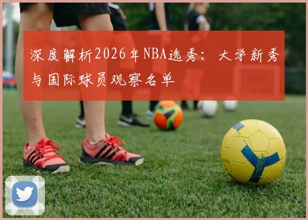 深度解析2026年NBA选秀:大学新秀与国际球员观察名单