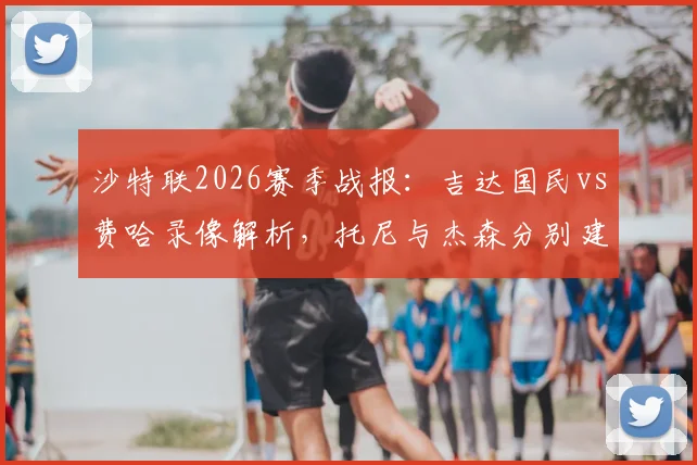 沙特联2026赛季战报:吉达国民vs费哈录像解析,托尼与杰森分别建功助球队1-1握手言和
