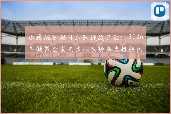 远藤航激励日本队迎战巴西:2026年凝聚全国之力,共铸历史性胜利的关键策略解析