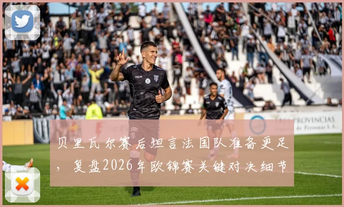 贝里瓦尔赛后坦言法国队准备更足，复盘2026年欧锦赛关键对决细节与启示