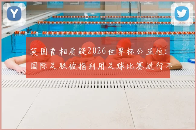 英国首相质疑2026世界杯公正性：国际足联被指利用足球比赛进行不当敛财，真相究竟如何？