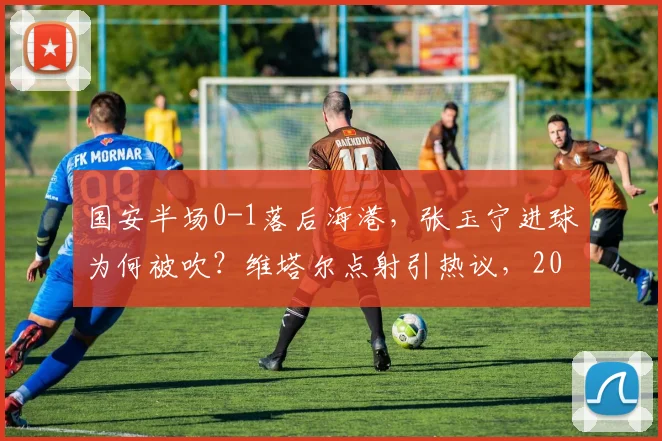 国安半场0-1落后海港，张玉宁进球为何被吹？维塔尔点射引热议，2026中超争议判罚回顾