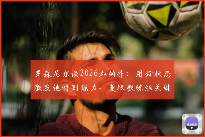 罗森尼尔谈2026加纳乔：用好状态激发他特别能力，曼联教练组关键任务解析