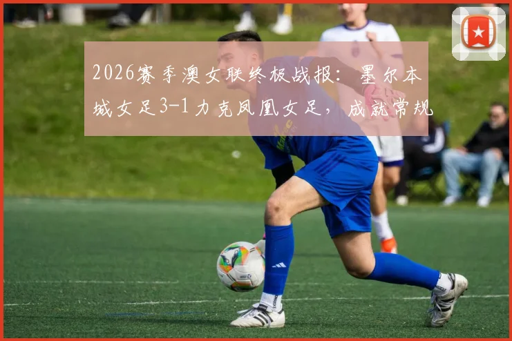 2026赛季澳女联终极战报：墨尔本城女足3-1力克凤凰女足，成就常规赛与季后赛双冠王伟业，附夺冠历程与球队深度解析