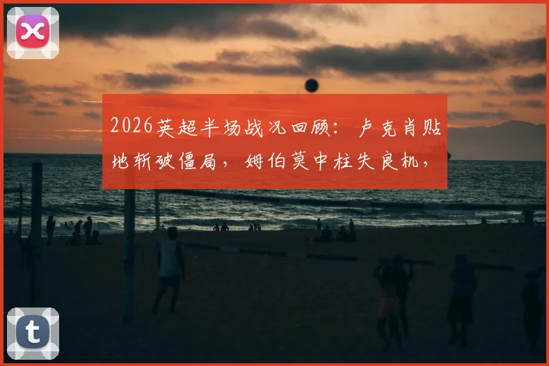 2026英超半场战况回顾:卢克肖贴地斩破僵局,姆伯莫中柱失良机,曼联1-0领先森林