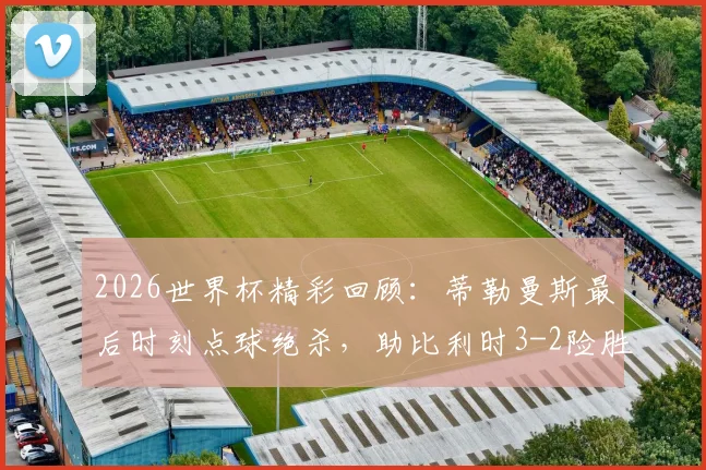 2026世界杯精彩回顾：蒂勒曼斯最后时刻点球绝杀，助比利时3-2险胜塞内加尔