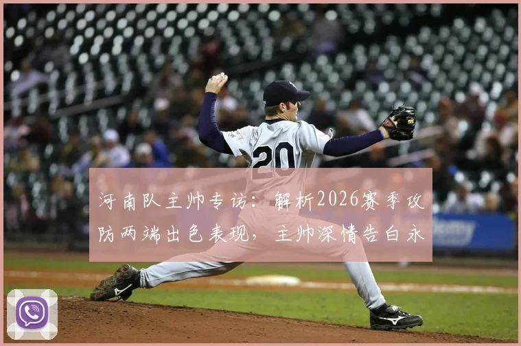 河南队主帅专访：解析2026赛季攻防两端出色表现，主帅深情告白永远是河南球迷