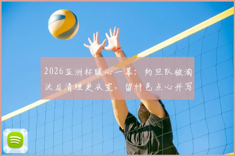 2026亚洲杯暖心一幕:约旦队被淘汰后清理更衣室,留特色点心并写信致谢主办方