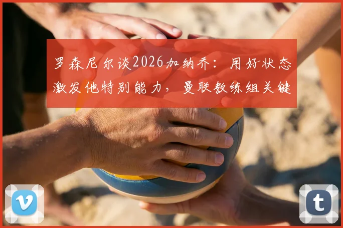 罗森尼尔谈2026加纳乔:用好状态激发他特别能力,曼联教练组关键任务解析