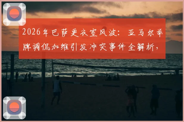 2026年巴萨更衣室风波：亚马尔举牌调侃加维引发冲突事件全解析，球员矛盾与后续处理深度追踪