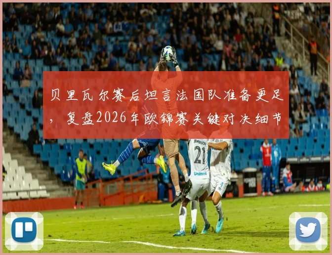 贝里瓦尔赛后坦言法国队准备更足，复盘2026年欧锦赛关键对决细节与启示