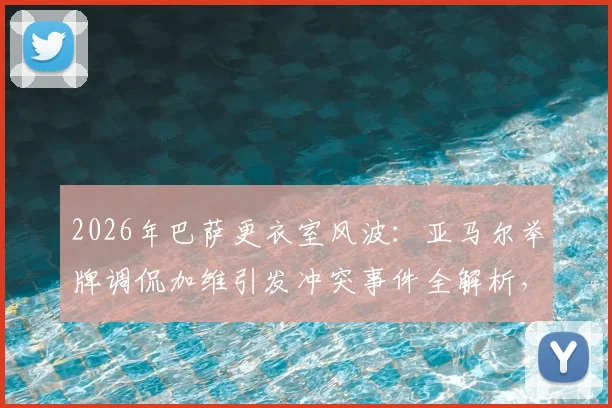 2026年巴萨更衣室风波：亚马尔举牌调侃加维引发冲突事件全解析，球员矛盾与后续处理深度追踪