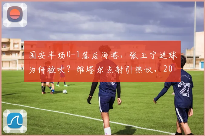 国安半场0-1落后海港，张玉宁进球为何被吹？维塔尔点射引热议，2026中超争议判罚回顾