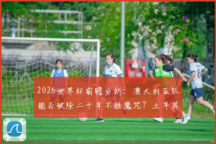 2026世界杯前瞻分析：澳大利亚队能否破除二十年不胜魔咒？土耳其队时隔多年亮相关键战解析