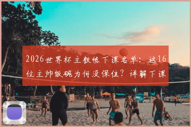 2026世界杯主教练下课名单：这16位主帅饭碗为何没保住？详解下课原因及继任者