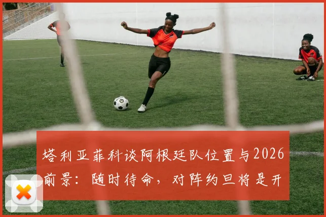 塔利亚菲科谈阿根廷队位置与2026前景：随时待命，对阵约旦将是开放的较量