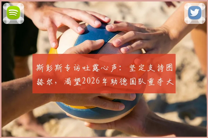 斯彭斯专访吐露心声:坚定支持图赫尔,渴望2026年助德国队重夺大力神杯