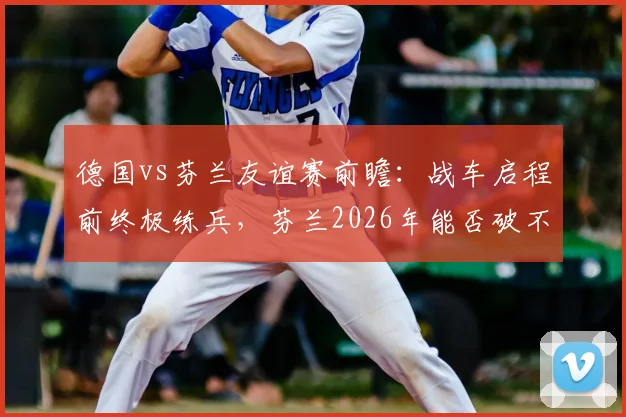 德国vs芬兰友谊赛前瞻：战车启程前终极练兵，芬兰2026年能否破不胜魔咒？阵容解析与比分预测