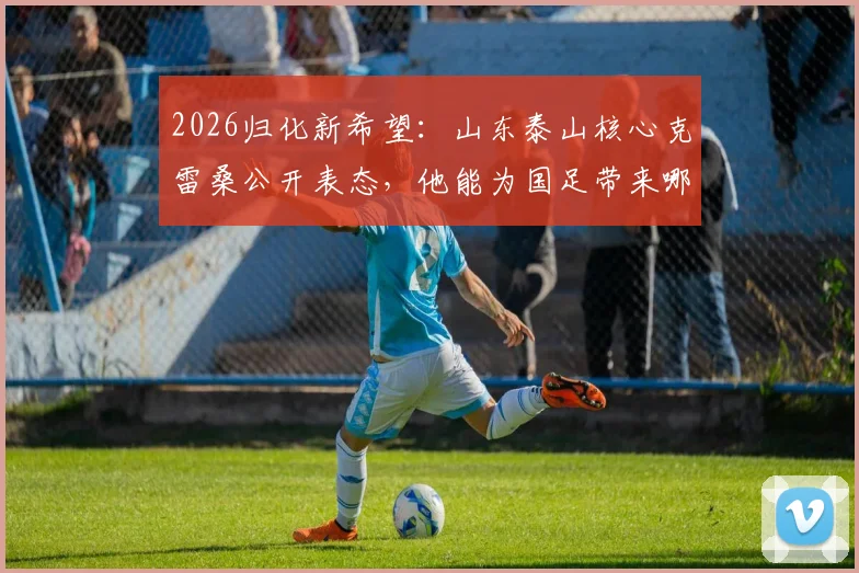 2026归化新希望:山东泰山核心克雷桑公开表态,他能为国足带来哪些改变?