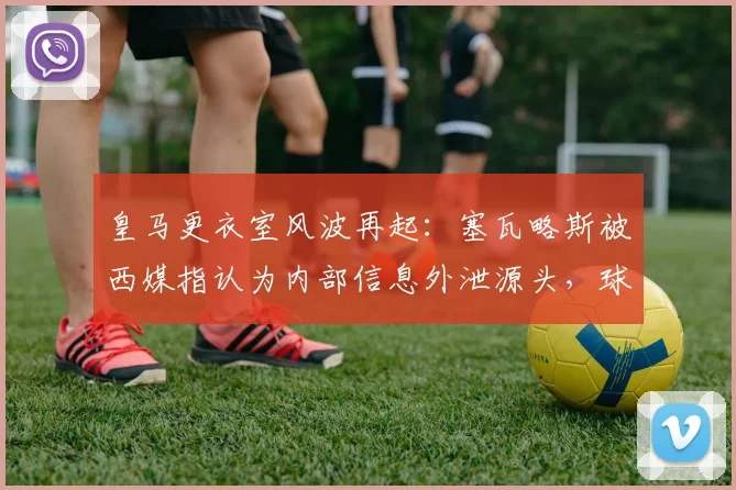 皇马更衣室风波再起：塞瓦略斯被西媒指认为内部信息外泄源头，球队私密内容疑遭披露