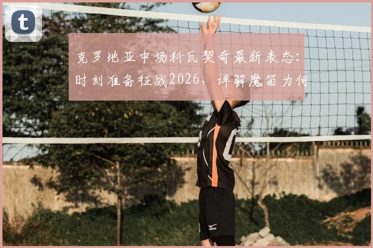 克罗地亚中场科瓦契奇最新表态:时刻准备征战2026,详解魔笛为何是年轻球员终极榜样