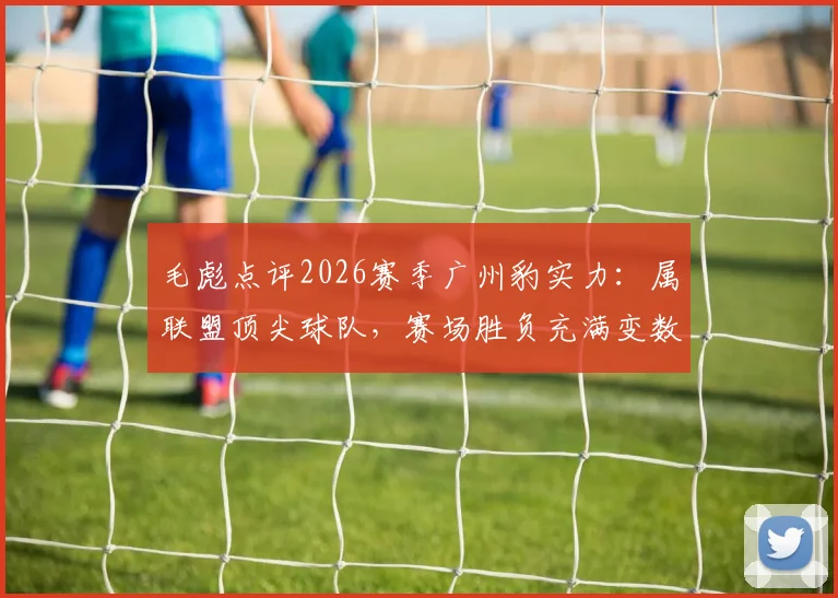 毛彪点评2026赛季广州豹实力：属联盟顶尖球队，赛场胜负充满变数