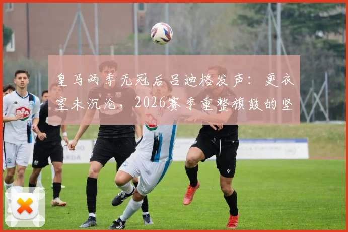 皇马两季无冠后吕迪格发声：更衣室未沉沦，2026赛季重整旗鼓的坚定计划