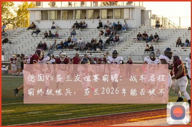 德国vs芬兰友谊赛前瞻：战车启程前终极练兵，芬兰2026年能否破不胜魔咒？阵容解析与比分预测