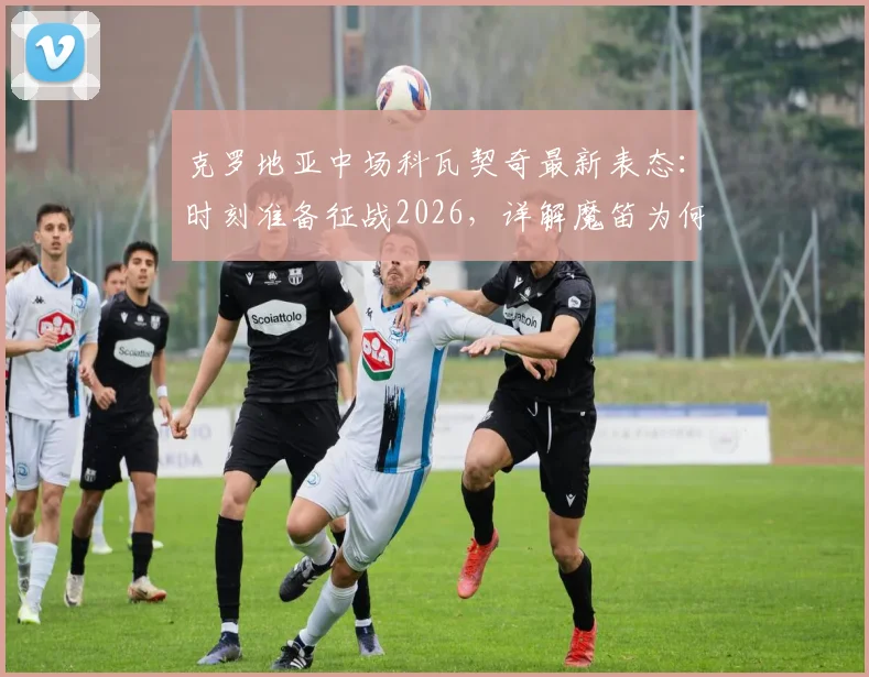 克罗地亚中场科瓦契奇最新表态：时刻准备征战2026，详解魔笛为何是年轻球员终极榜样