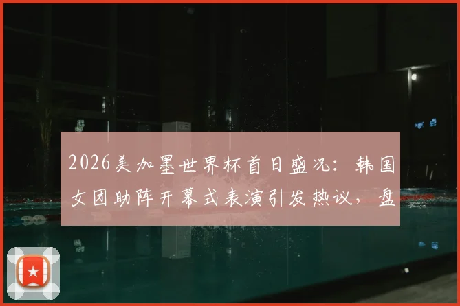 2026美加墨世界杯首日盛况：韩国女团助阵开幕式表演引发热议，盘点现场精彩看点与演出细节