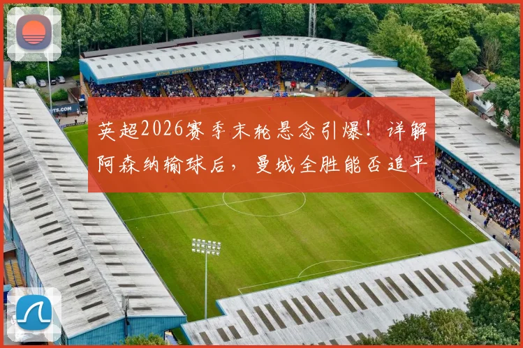 英超2026赛季末轮悬念引爆！详解阿森纳输球后，曼城全胜能否追平甚至反超？