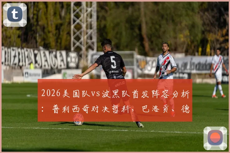 2026美国队vs波黑队首发阵容分析：普利西奇对决哲科，巴洛贡、德米罗维奇谁能成为关键先生？