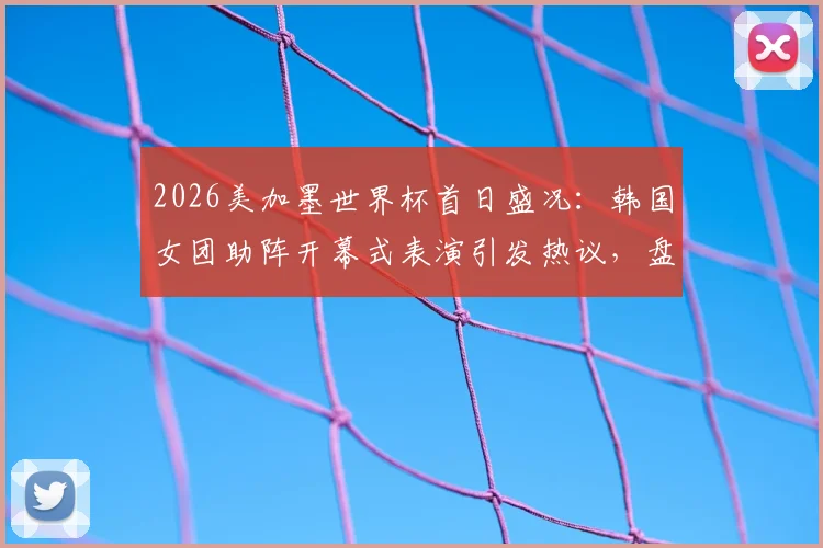 2026美加墨世界杯首日盛况：韩国女团助阵开幕式表演引发热议，盘点现场精彩看点与演出细节