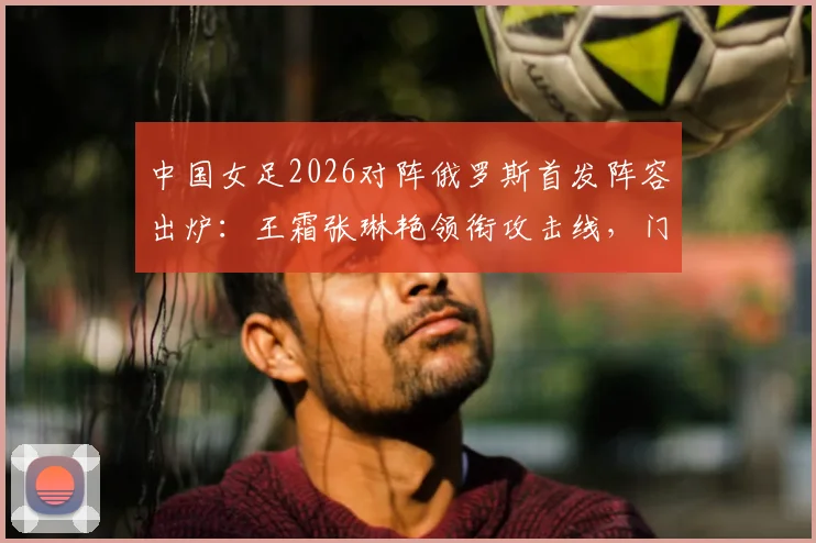 中国女足2026对阵俄罗斯首发阵容出炉：王霜张琳艳领衔攻击线，门将潘红艳先发表现分析