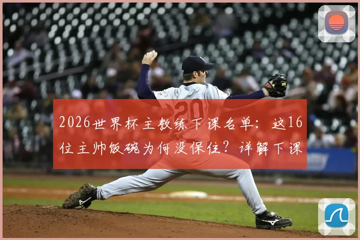 2026世界杯主教练下课名单：这16位主帅饭碗为何没保住？详解下课原因及继任者