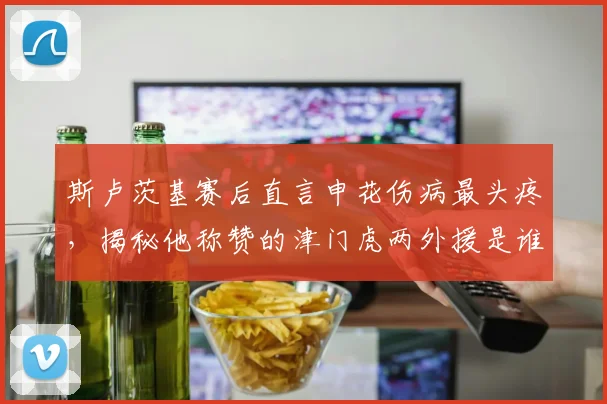 斯卢茨基赛后直言申花伤病最头疼,揭秘他称赞的津门虎两外援是谁,附2026赛季球队伤病应对策略分析