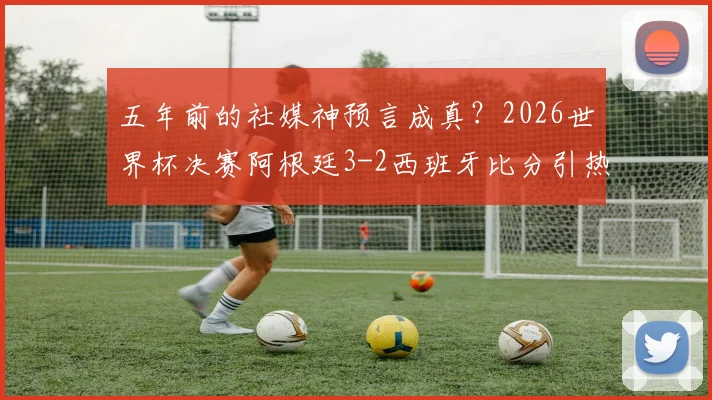 五年前的社媒神预言成真？2026世界杯决赛阿根廷3-2西班牙比分引热议，网友翻出旧帖直呼不可思议
