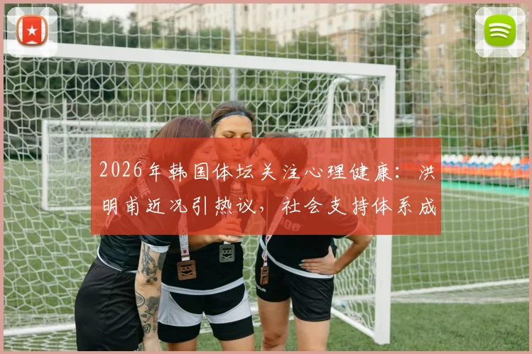 2026年韩国体坛关注心理健康:洪明甫近况引热议,社会支持体系成焦点