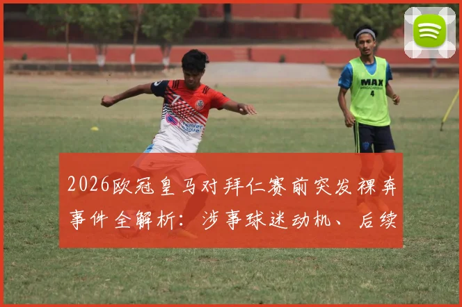 2026欧冠皇马对拜仁赛前突发裸奔事件全解析:涉事球迷动机、后续处罚及类似球场闹剧盘点