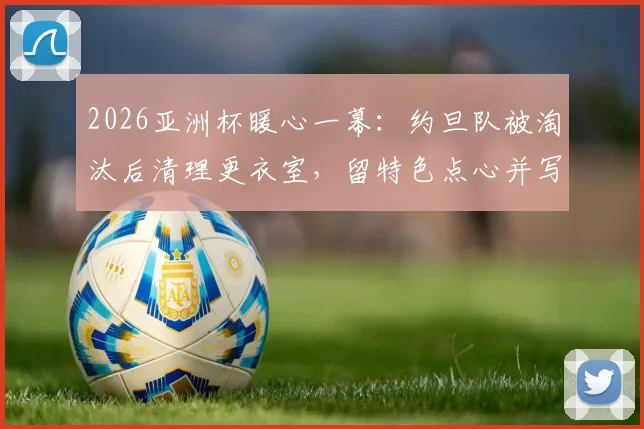2026亚洲杯暖心一幕：约旦队被淘汰后清理更衣室，留特色点心并写信致谢主办方