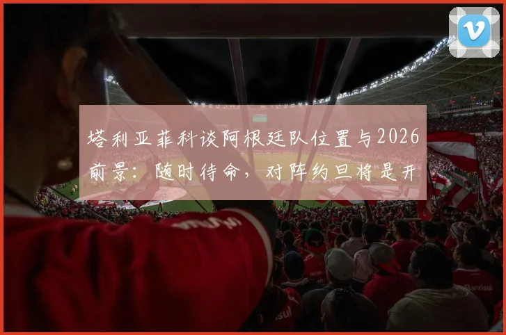 塔利亚菲科谈阿根廷队位置与2026前景:随时待命,对阵约旦将是开放的较量