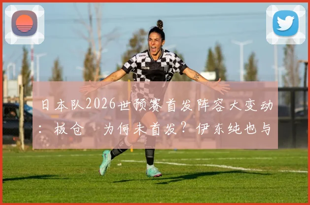 日本队2026世预赛首发阵容大变动：板仓滉为何未首发？伊东纯也与富安健洋出战影响解析