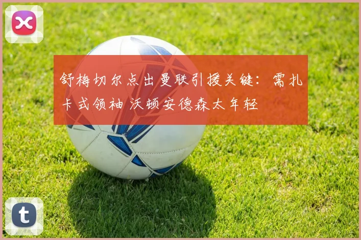 舒梅切尔点出曼联引援关键:需扎卡式领袖 沃顿安德森太年轻
