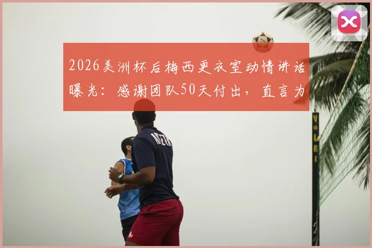 2026美洲杯后梅西更衣室动情讲话曝光:感谢团队50天付出,直言为队友感到骄傲,阿媒揭秘背后细节