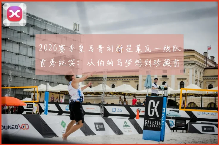 2026赛季皇马青训新星莱瓦一线队首秀纪实:从伯纳乌梦想到珍藏首秀球衣,解析这位小将的职业起点