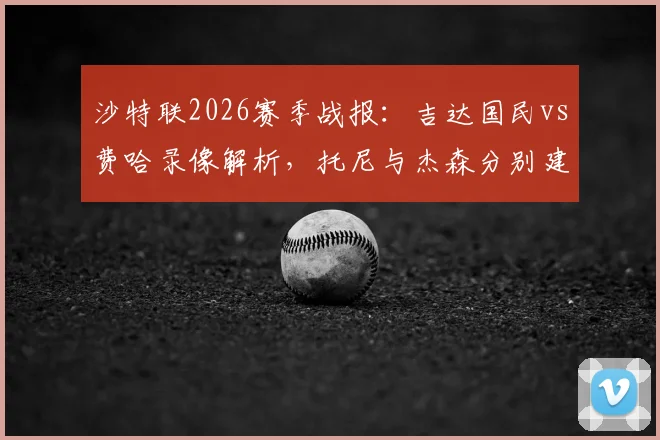 沙特联2026赛季战报:吉达国民vs费哈录像解析,托尼与杰森分别建功助球队1-1握手言和