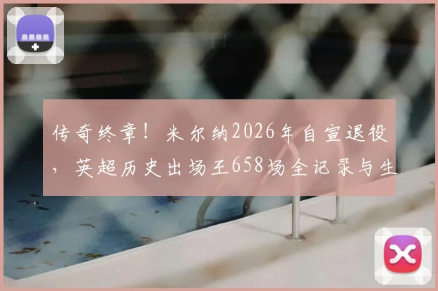 传奇终章！米尔纳2026年自宣退役，英超历史出场王658场全记录与生涯荣誉深度解析
