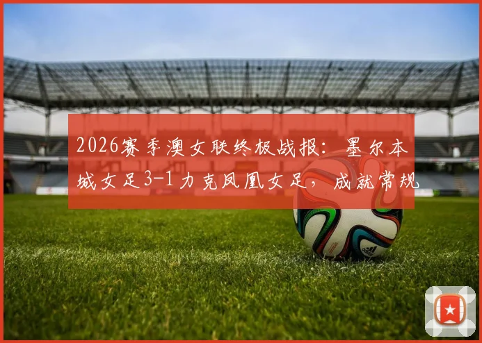 2026赛季澳女联终极战报:墨尔本城女足3-1力克凤凰女足,成就常规赛与季后赛双冠王伟业,附夺冠历程与球队深度解析