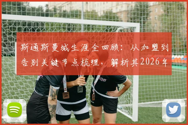 斯通斯曼城生涯全回顾:从加盟到告别关键节点梳理,解析其2026年离队原因与未来去向