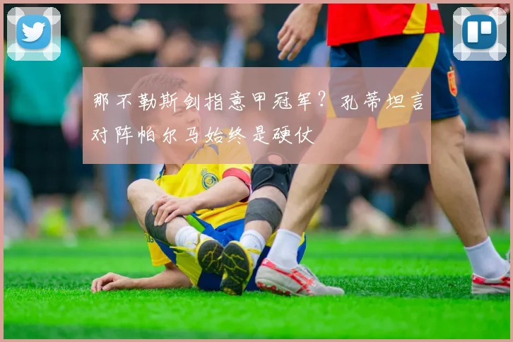 那不勒斯剑指意甲冠军?孔蒂坦言对阵帕尔马始终是硬仗